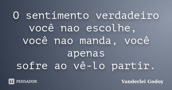 O sentimento verdadeiro você nao escolhe, você nao manda, você apenas sofre ao vê-lo partir.... Frase de Vanderlei Godoy.