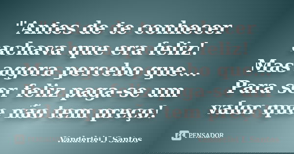 "Antes de te conhecer achava que era feliz! Mas agora percebo que... Para ser feliz paga-se um valor que não tem preço!... Frase de Vanderlei L Santos.
