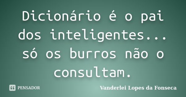 Dicionário é o pai dos inteligentes... só os burros não o consultam.... Frase de Vanderlei Lopes da Fonseca.