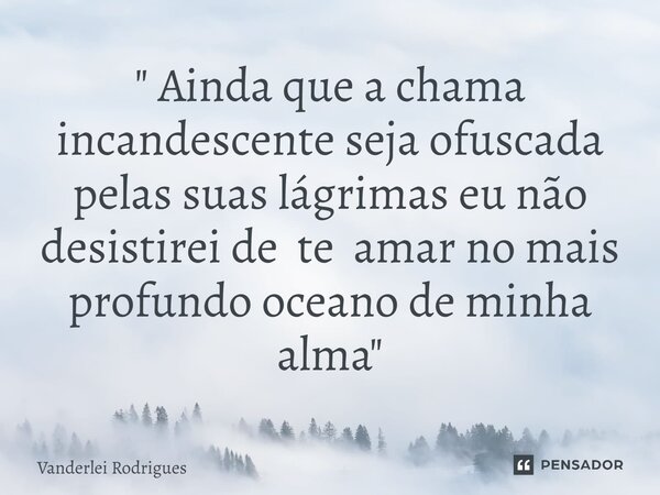 ⁠" Ainda que a chama incandescente seja ofuscada pelas suas lágrimas eu não desistirei de te amar no mais profundo oceano de minha alma "... Frase de VANDERLEI RODRIGUES.