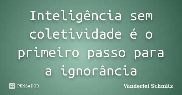 Inteligência sem coletividade é o primeiro passo para a ignorância... Frase de Vanderlei Schmitz.