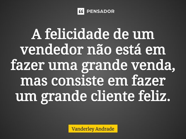 A felicidade de um vendedor não está em fazer uma grande venda, mas consiste em fazer um grande cliente feliz.... Frase de Vanderley Andrade.