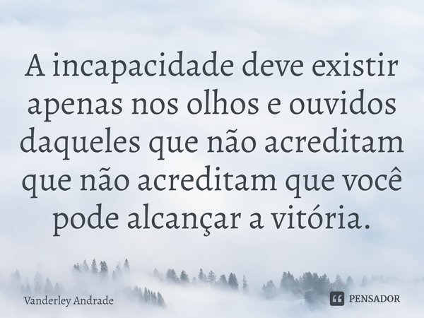 ⁠A incapacidade deve existir apenas nos olhos e ouvidos daqueles que não acreditam que não acreditam que você pode alcançar a vitória.... Frase de Vanderley Andrade.