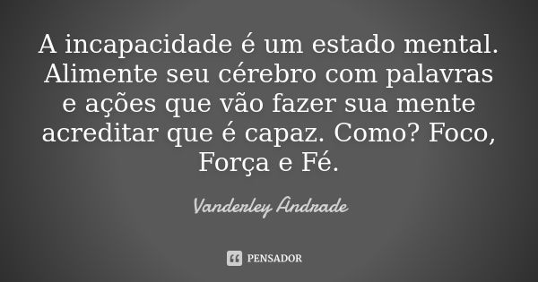 A incapacidade é um estado mental. Alimente seu cérebro com palavras e ações que vão fazer sua mente acreditar que é capaz. Como? Foco, Força e Fé.... Frase de Vanderley Andrade.