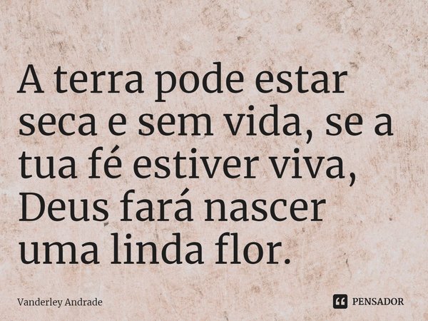 ⁠A terra pode estar seca e sem vida, se a tua fé estiver viva, Deus fará nascer uma linda flor.... Frase de Vanderley Andrade.