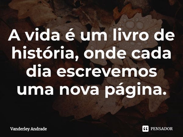 ⁠A vida é um livro de história, onde cada dia escrevemos uma nova página.... Frase de Vanderley Andrade.