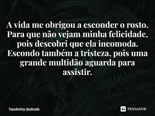 A vida me obrigou a esconder o rosto. Para que não vejam minha felicidade, pois descobri que ela incomoda. Escondo também a tristeza, pois uma grande multidão a... Frase de Vanderley Andrade.