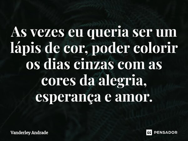 ⁠As vezes eu queria ser um lápis de cor, poder colorir os dias cinzas com as cores da alegria, esperança e amor.... Frase de Vanderley Andrade.