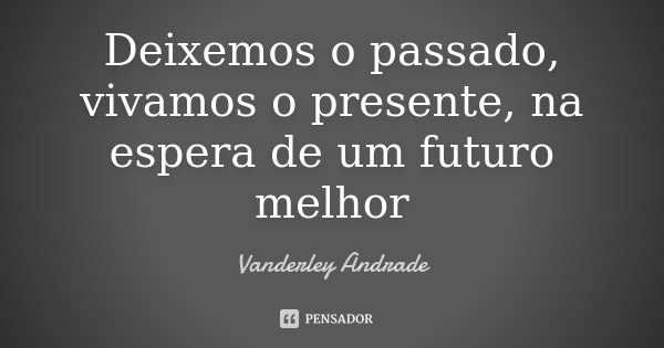 Deixemos o passado, vivamos o presente, na espera de um futuro melhor... Frase de Vanderley Andrade.