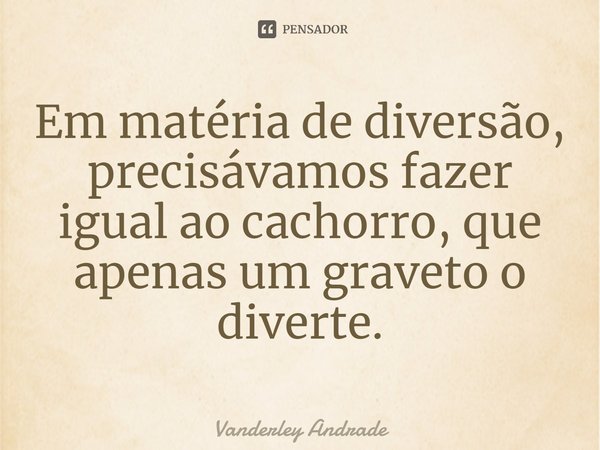 ⁠Em matéria de diversão, precisávamos fazer igual ao cachorro, que apenas um graveto o diverte.... Frase de Vanderley Andrade.