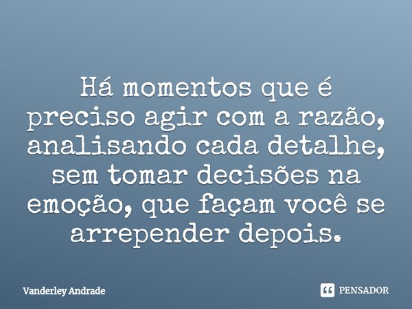 ⁠Há momentos que é preciso agir com a razão, analisando cada detalhe, sem tomar decisões na emoção, que façam você se arrepender depois.... Frase de Vanderley Andrade.