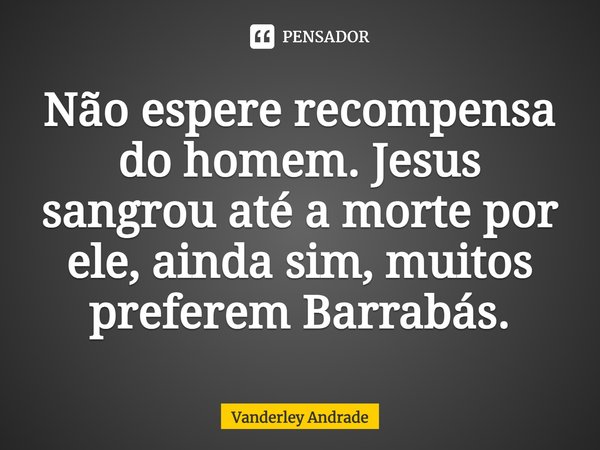 ⁠Não espere recompensa do homem. Jesus sangrou até a morte por ele, ainda sim, muitos preferem Barrabás.... Frase de Vanderley Andrade.