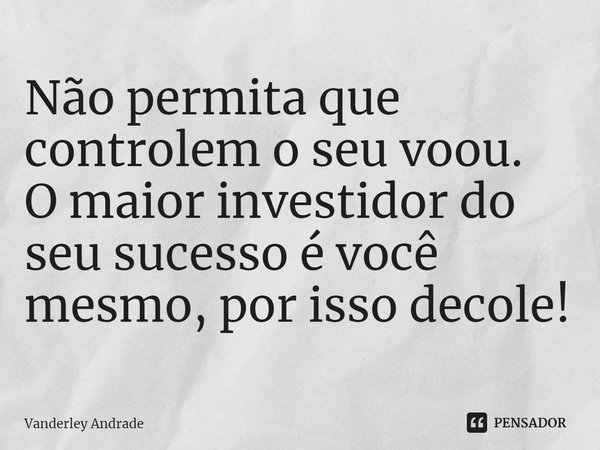 ⁠Não permita que controlem o seu voou. O maior investidor do seu sucesso é você mesmo, por isso decole!... Frase de Vanderley Andrade.