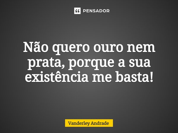 ⁠Não quero ouro nem prata, porque a sua existência me basta!... Frase de Vanderley Andrade.