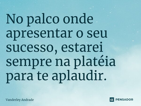 ⁠No palco onde apresentar o seu sucesso, estarei sempre na platéia para te aplaudir.... Frase de Vanderley Andrade.