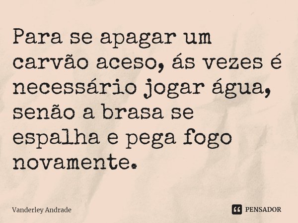 ⁠Para se apagar um carvão aceso, ás vezes é necessário jogar água, senão a brasa se espalha e pega fogo novamente.... Frase de Vanderley Andrade.