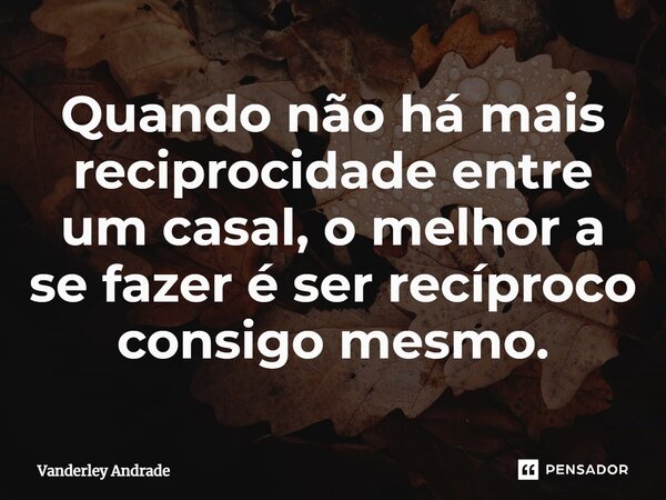 Quando não há mais reciprocidade entre um casal, o melhor a se fazer é ser recíproco consigo mesmo.... Frase de Vanderley Andrade.