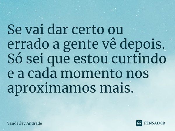 Se vai dar certo ou errado a gente vê depois. Só sei que estou curtindo e a cada momento nos aproximamos mais.⁠... Frase de Vanderley Andrade.