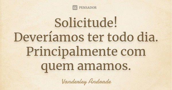 Solicitude! Deveríamos ter todo dia. Principalmente com quem amamos.... Frase de Vanderley Andrade.