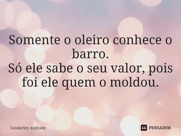 ⁠Somente o oleiro conhece o barro. Só ele sabe o seu valor, pois foi ele quem o moldou.... Frase de Vanderley Andrade.