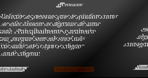 Valorize as pessoas que te ajudam como se elas fossem os degraus de uma escada. Princilpalmente o primeiro degrau, porquê sem ele você não conseguiria subir até... Frase de Vanderley Andrade.