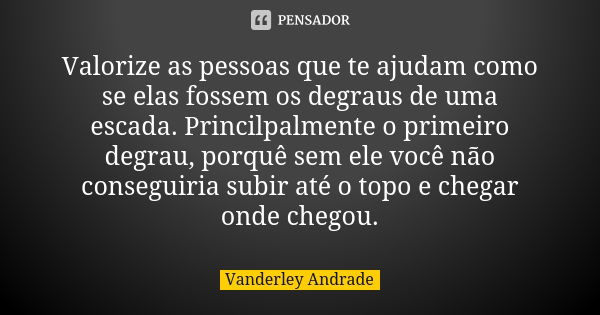 Valorize as pessoas que te ajudam como se elas fossem os degraus de uma escada. Princilpalmente o primeiro degrau, porquê sem ele você não conseguiria subir até... Frase de Vanderley Andrade.