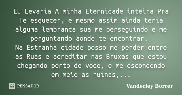 Eu Levaria A minha Eternidade inteira Pra Te esquecer, e mesmo assim ainda teria alguma lembranca sua me perseguindo e me perguntando aonde te encontrar. Na Est... Frase de Vanderley Borrer.