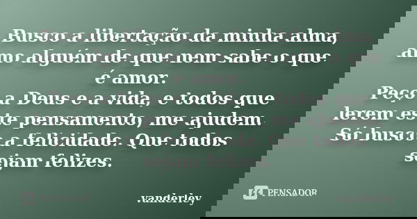 Busco a libertação da minha alma, amo alguém de que nem sabe o que é amor. Peço a Deus e a vida, e todos que lerem este pensamento, me ajudem. Só busco a felici... Frase de vanderley.