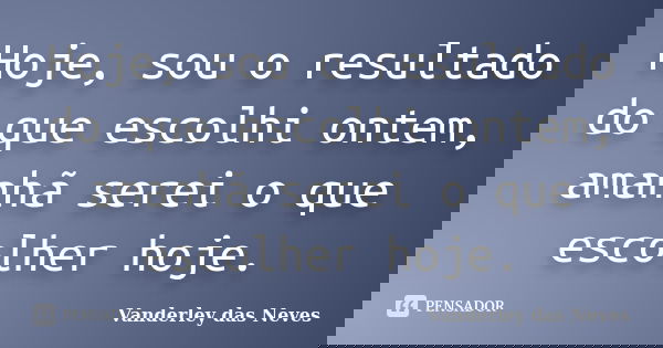 Hoje, sou o resultado do que escolhi ontem, amanhã serei o que escolher hoje.... Frase de Vanderley das Neves.