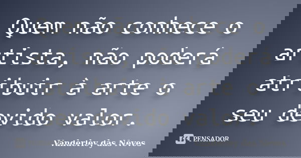 Quem não conhece o artista, não poderá atribuir à arte o seu devido valor.... Frase de Vanderley das Neves.