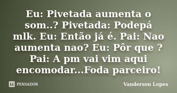 Eu: Pivetada aumenta o som..? Pivetada: Podepá mlk. Eu: Então já é. Pai: Nao aumenta nao? Eu: Pôr que ? Pai: A pm vai vim aqui encomodar...Foda parceiro!... Frase de Vanderson Lopes.