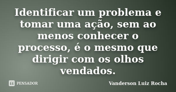 Identificar um problema e tomar uma ação, sem ao menos conhecer o processo, é o mesmo que dirigir com os olhos vendados.... Frase de Vanderson Luiz Rocha.