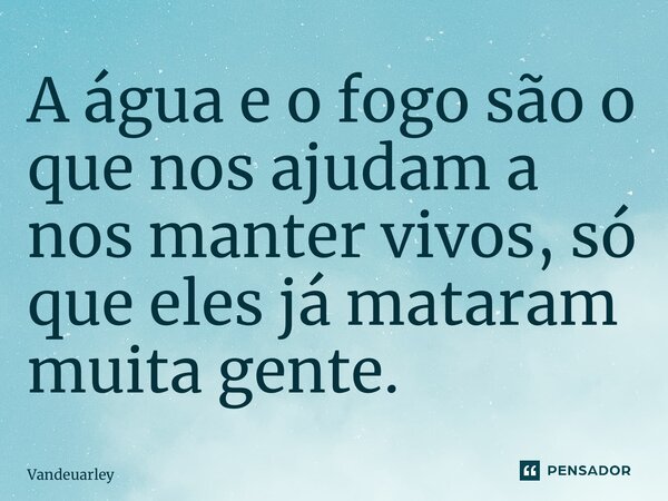 ⁠A água e o fogo são o que nos ajudam a nos manter vivos, só que eles já mataram muita gente.... Frase de Vandeuarley.