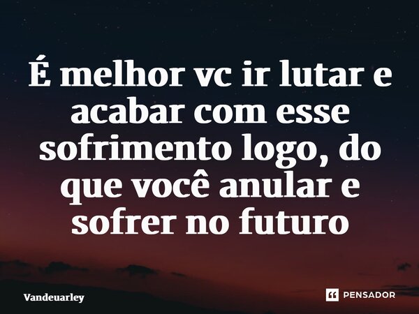 ⁠É melhor vc ir lutar e acabar com esse sofrimento logo, do que você anular e sofrer no futuro... Frase de Vandeuarley.