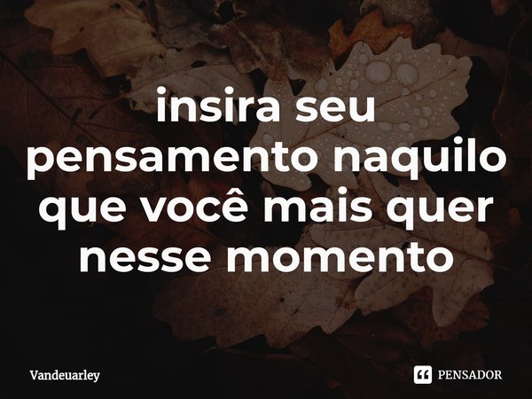 ⁠insira seu pensamento naquilo que você mais quer nesse momento... Frase de Vandeuarley.