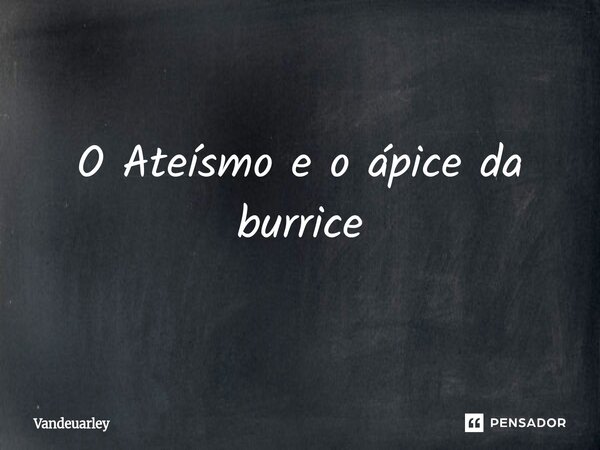 O Ateísmo e o ápice da burrice⁠... Frase de Vandeuarley.