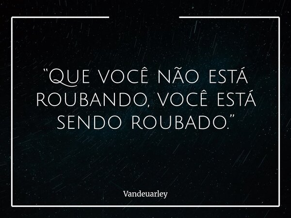 “Que você não está roubando, você está sendo roubado.”... Frase de Vandeuarley.