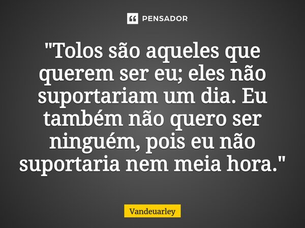 "Tolos são aqueles que querem ser eu; eles não suportariam um dia. Eu também não quero ser ninguém, pois eu não suportaria nem meia hora."... Frase de Vandeuarley.