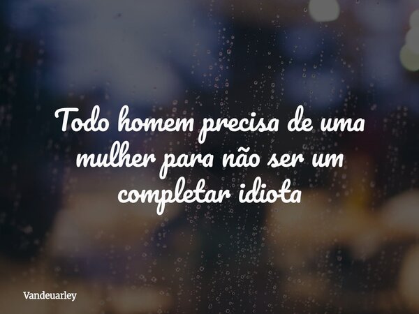 Todo homem precisa de uma mulher para não ser um completar idiota... Frase de Vandeuarley.