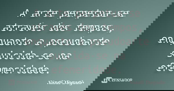 A arte perpetua-se através dos tempos, enquanto a pseudoarte suicida-se na efemeridade.... Frase de Vandi Dogado.