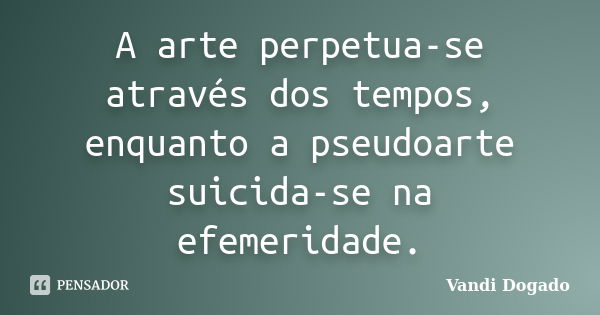 A arte perpetua-se através dos tempos, enquanto a pseudoarte suicida-se na efemeridade.... Frase de Vandi Dogado.