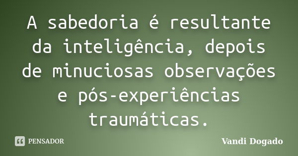 A sabedoria é resultante da inteligência, depois de minuciosas observações e pós-experiências traumáticas.... Frase de Vandi Dogado.