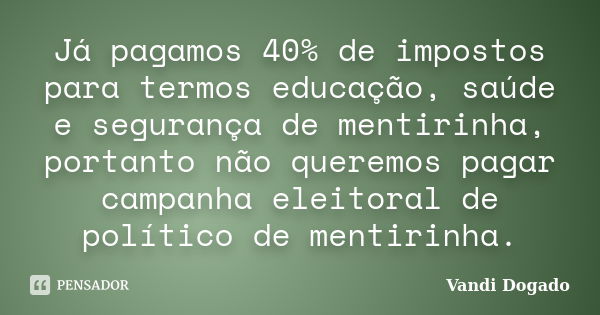 Já pagamos 40% de impostos para termos educação, saúde e segurança de mentirinha, portanto não queremos pagar campanha eleitoral de político de mentirinha.... Frase de Vandi Dogado.