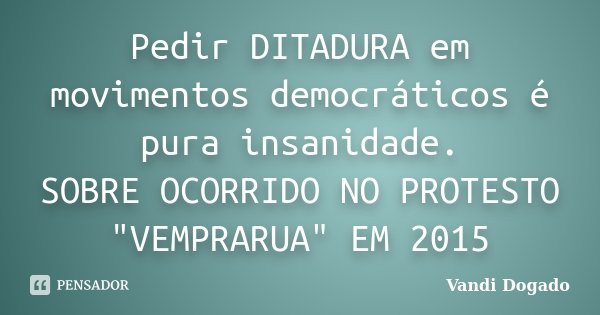 Pedir DITADURA em movimentos democráticos é pura insanidade. SOBRE OCORRIDO NO PROTESTO "VEMPRARUA" EM 2015... Frase de Vandi Dogado.