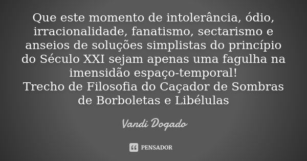 Que este momento de intolerância, ódio, irracionalidade, fanatismo, sectarismo e anseios de soluções simplistas do princípio do Século XXI sejam apenas uma fagu... Frase de Vandi Dogado.