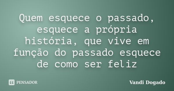 Quem esquece o passado, esquece a própria história, que vive em função do passado esquece de como ser feliz... Frase de Vandi Dogado.