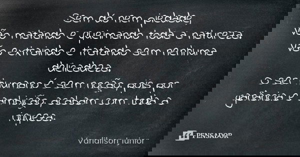 Sem dó nem piedade, Vão matando e queimando toda a natureza. Vão extraindo e tratando sem nenhuma delicadeza. O ser humano é sem noção, pois por ganância e ambi... Frase de Vandilson Junior.
