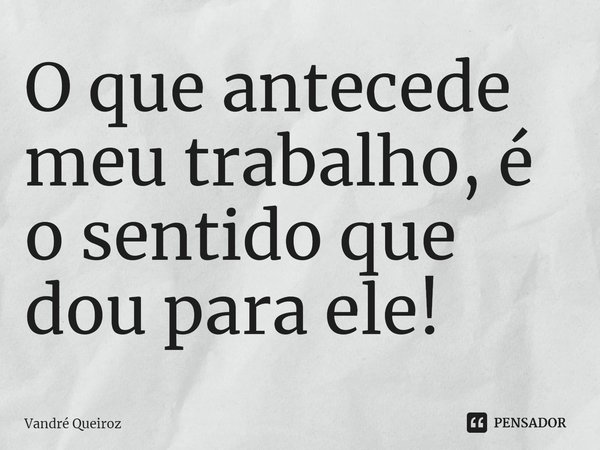 O que antecede meu trabalho, é o sentido que dou para ele!... Frase de Vandré Queiroz.
