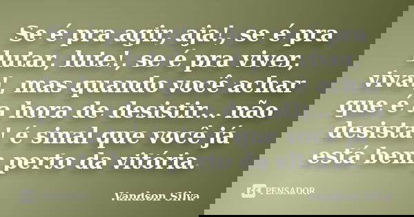 Se é pra agir, aja!, se é pra lutar, lute!, se é pra viver, viva!, mas quando você achar que é a hora de desistir... não desista! é sinal que você já está bem p... Frase de Vandson Silva.