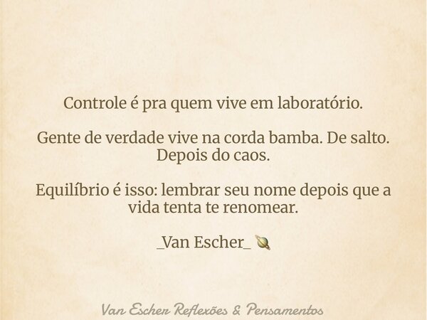Controle é pra quem vive em laboratório. Gente de verdade vive na corda bamba. De salto. Depois do caos. Equilíbrio é isso: lembrar seu nome depois que a vida t... Frase de Van Escher Reflexões  Pensamentos.